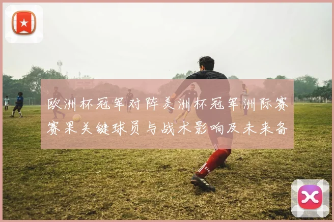 欧洲杯冠军对阵美洲杯冠军洲际赛赛果关键球员与战术影响及未来备战参考