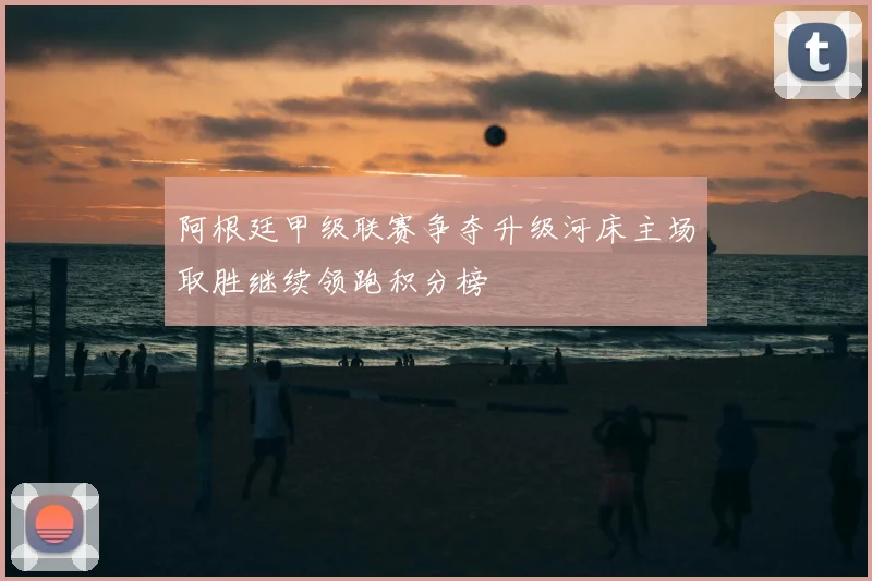 阿根廷甲级联赛争夺升级河床主场取胜继续领跑积分榜