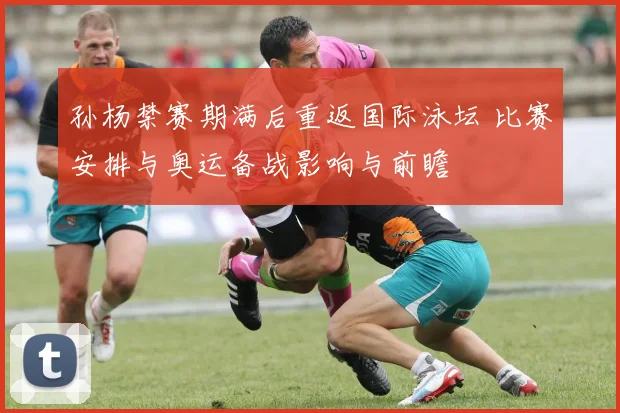 孙杨禁赛期满后重返国际泳坛 比赛安排与奥运备战影响与前瞻