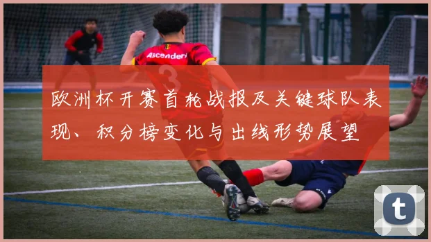 欧洲杯开赛首轮战报及关键球队表现、积分榜变化与出线形势展望
