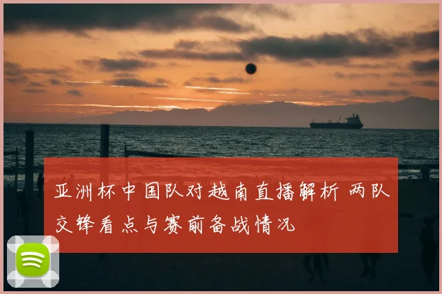 亚洲杯中国队对越南直播解析 两队交锋看点与赛前备战情况