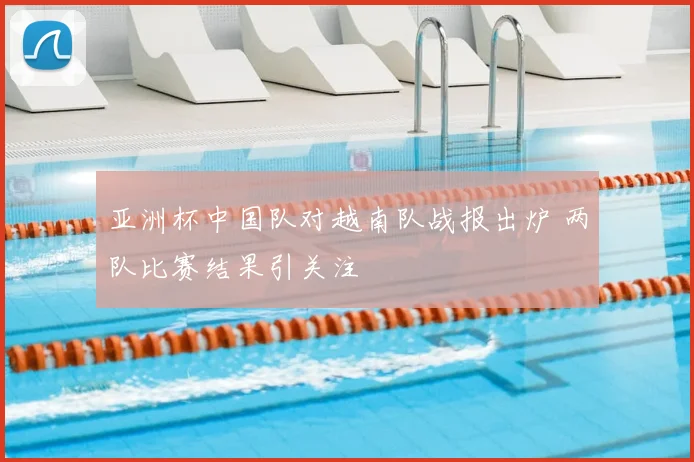 亚洲杯中国队对越南队战报出炉 两队比赛结果引关注