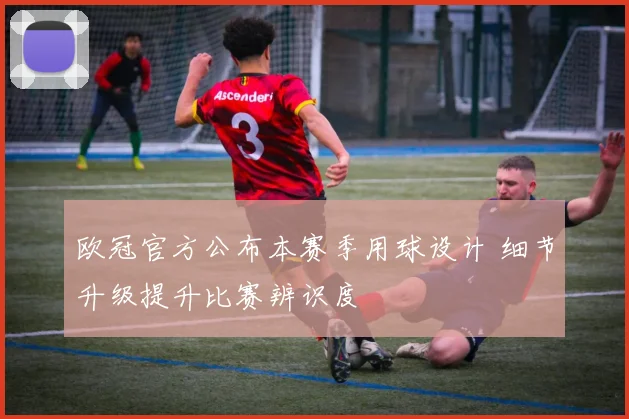欧冠官方公布本赛季用球设计 细节升级提升比赛辨识度
