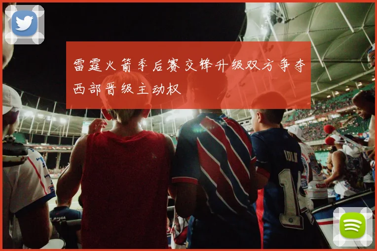 雷霆火箭季后赛交锋升级双方争夺西部晋级主动权