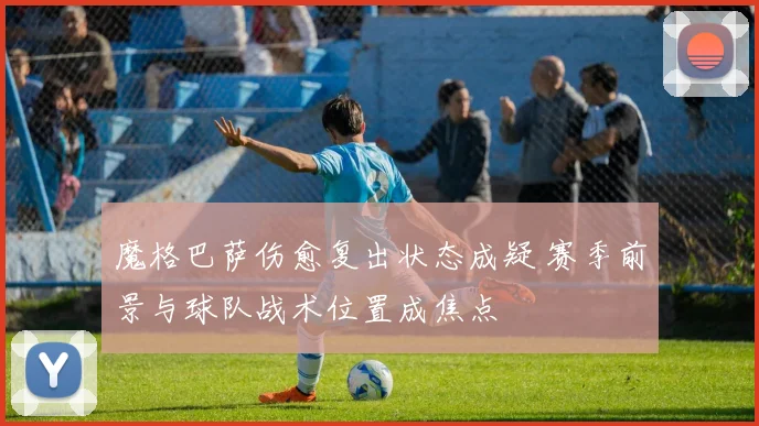 魔格巴萨伤愈复出状态成疑 赛季前景与球队战术位置成焦点