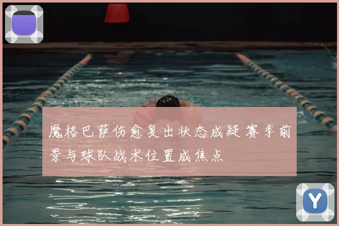魔格巴萨伤愈复出状态成疑 赛季前景与球队战术位置成焦点