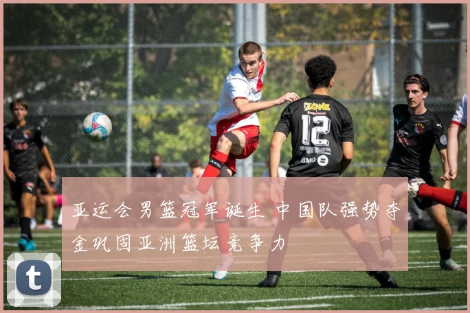 亚运会男篮冠军诞生 中国队强势夺金巩固亚洲篮坛竞争力