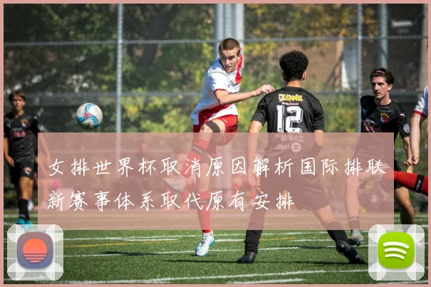 女排世界杯取消原因解析国际排联新赛事体系取代原有安排