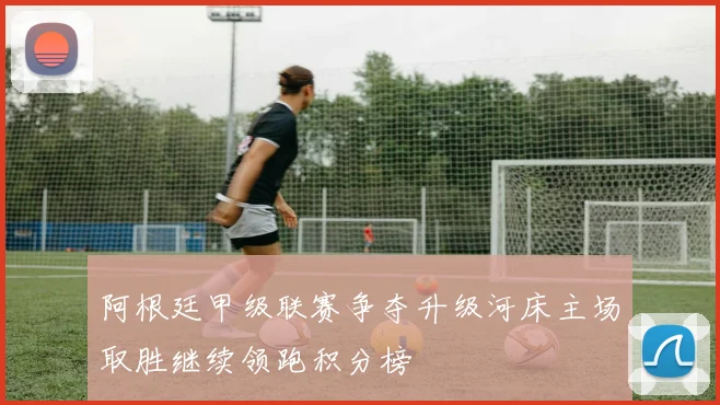 阿根廷甲级联赛争夺升级河床主场取胜继续领跑积分榜