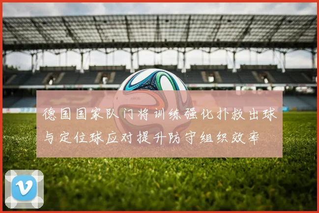 德国国家队门将训练强化扑救出球与定位球应对提升防守组织效率