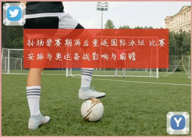 孙杨禁赛期满后重返国际泳坛 比赛安排与奥运备战影响与前瞻