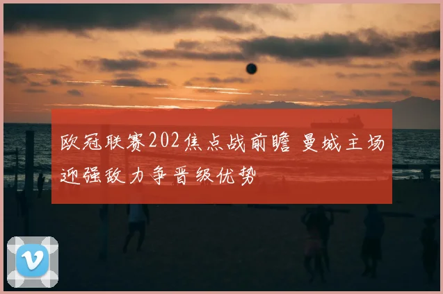 欧冠联赛202焦点战前瞻 曼城主场迎强敌力争晋级优势