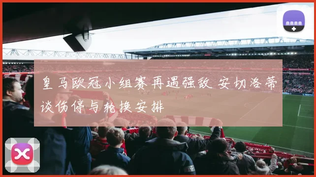 皇马欧冠小组赛再遇强敌 安切洛蒂谈伤停与轮换安排