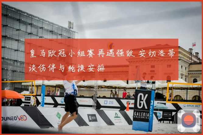 皇马欧冠小组赛再遇强敌 安切洛蒂谈伤停与轮换安排