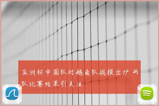 亚洲杯中国队对越南队战报出炉 两队比赛结果引关注