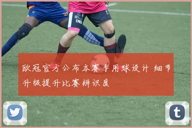 欧冠官方公布本赛季用球设计 细节升级提升比赛辨识度