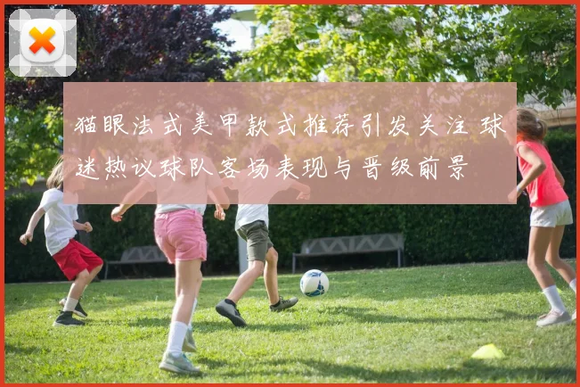 猫眼法式美甲款式推荐引发关注 球迷热议球队客场表现与晋级前景