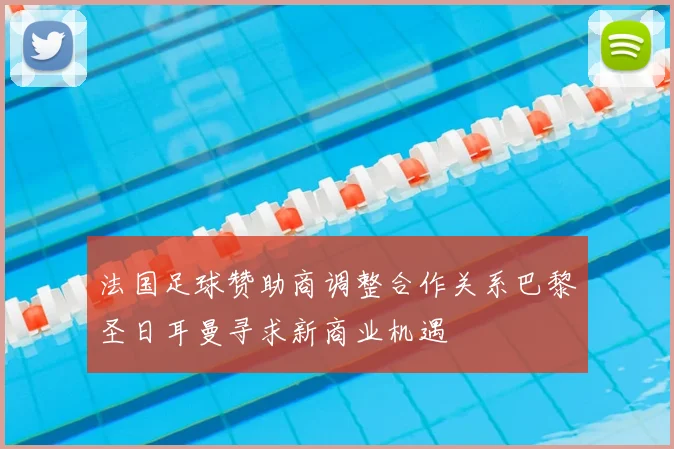 法国足球赞助商调整合作关系巴黎圣日耳曼寻求新商业机遇