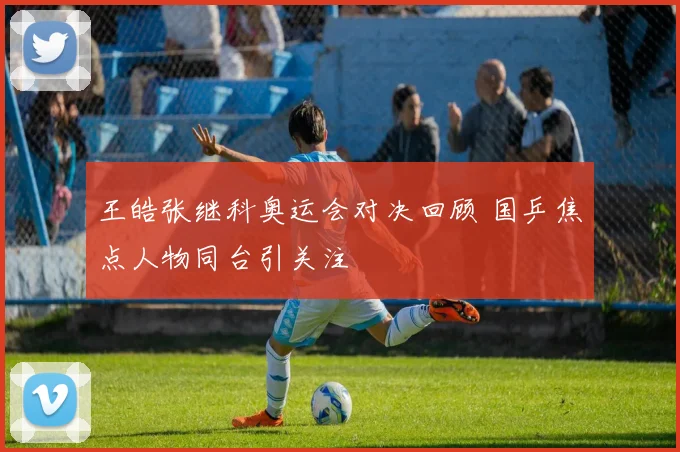 王皓张继科奥运会对决回顾 国乒焦点人物同台引关注