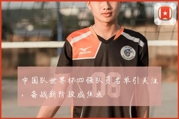 中国队世界杯四强队员名单引关注,备战新阶段成焦点