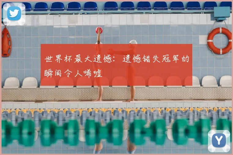 世界杯最大遗憾：遗憾错失冠军的瞬间令人唏嘘