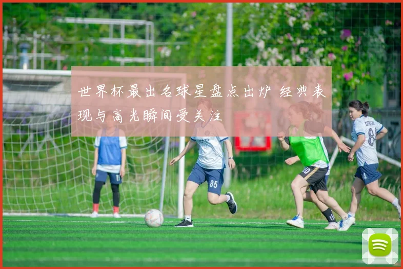 世界杯最出名球星盘点出炉 经典表现与高光瞬间受关注