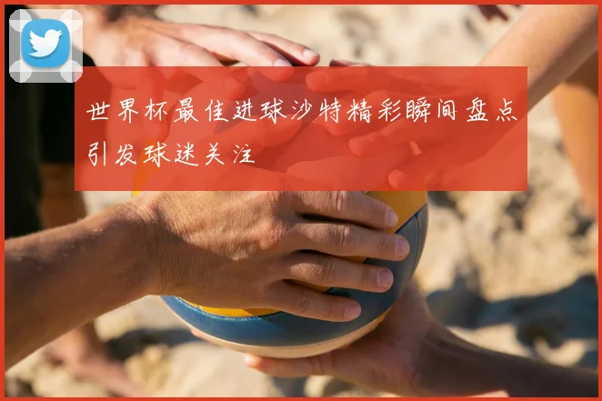 世界杯最佳进球沙特精彩瞬间盘点引发球迷关注